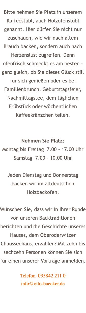 Bitte nehmen Sie Platz in unserem Kaffeestübl, auch Holzofenstübl genannt. Hier dürfen Sie nicht nur zuschauen, wie wir nach altem Brauch backen, sondern auch nach Herzenslust zugreifen. Denn ofenfrisch schmeckt es am besten - ganz gleich, ob Sie dieses Glück still für sich genießen oder es bei Familienbrunch, Geburtstagsfeier, Nachmittagstee, dem täglichen Frühstück oder wöchentlichen Kaffeekränzchen teilen. Nehmen Sie Platz: Montag bis Freitag 7.00 - 17.00 Uhr Samstag 7.00 - 10.00 Uhr Jeden Dienstag und Donnerstag backen wir im altdeutschen Holzbackofen. Wünschen Sie, dass wir in Ihrer Runde von unseren Backtraditionen berichten und die Geschichte unseres Hauses, dem Oberoderwitzer Chausseehaus, erzählen? Mit zehn bis sechzehn Personen können Sie sich für einen unserer Vorträge anmelden. Telefon 035842 211 0 info@otto-baecker.de